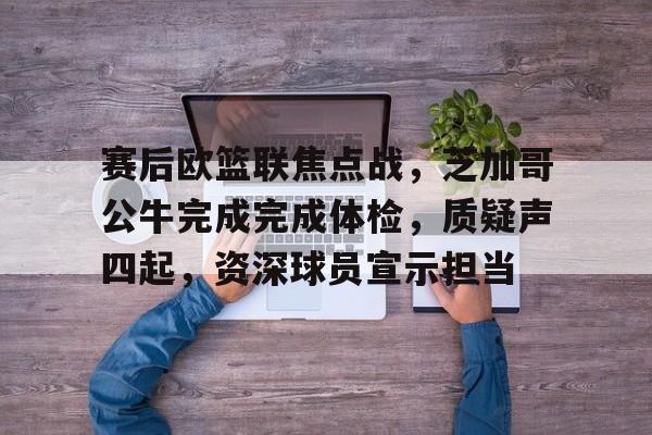 爱游戏在线服务-赛后欧篮联焦点战，芝加哥公牛完成完成体检，质疑声四起，资深球员宣示担当的简单介绍