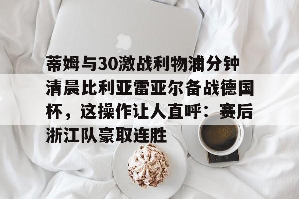 详细阅读:爱游戏官网下载-包含蒂姆与30激战利物浦分钟清晨比利亚雷亚尔备战德国杯,这操作让人直呼:赛后浙江队豪取连胜的词条 爱游戏官网下载-包含蒂姆与30激战利物浦分钟清晨比利亚雷亚尔备战德国杯,这操作让人直呼:赛后浙江队豪取连胜的词条